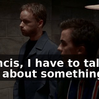 Francis, I have to talk to you about something.