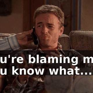You're blaming me? You know what...