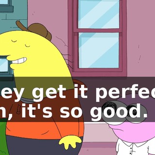 they get it perfect. Oh, it's so good.