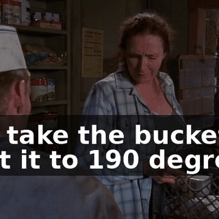You take the bucket, heat it to 190 degrees,
