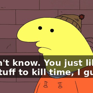 I don't know. You just like... do stuff to kill time, I guess.
