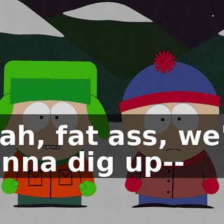 Yeah, fat ass, we're gonna dig up--
