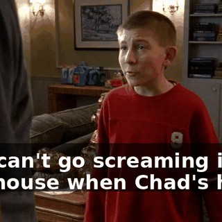 You can't go screaming in the house when Chad's here.
