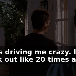 She's driving me crazy. I freak out like 20 times a day.