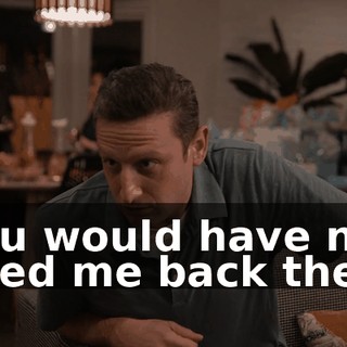 You would have not liked me back then.