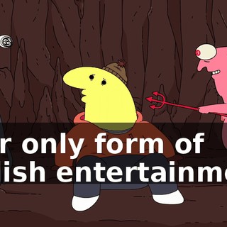 your only form of Hellish entertainment.