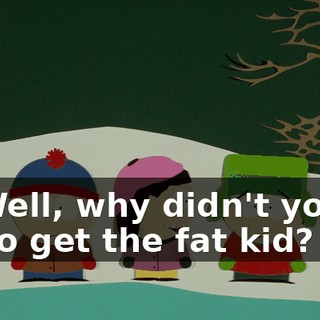 Well, why didn't you go get the fat kid?