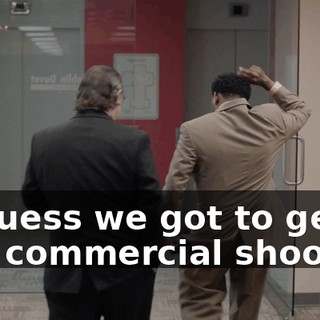 - I guess we got to get to this commercial shoot?