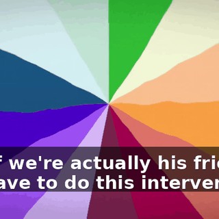 But if we're actually his friends, we have to do this intervention.