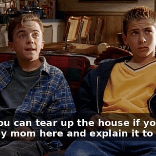 Hey, you can tear up the house if you want with my mom here and explain it to her,