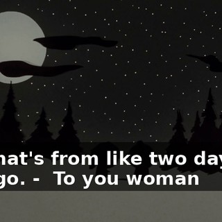 That's from like two days ago. - ♪ To you woman ♪