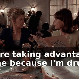 You're taking advantage of me because I'm drunk?