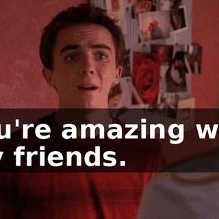 You're amazing with my friends.