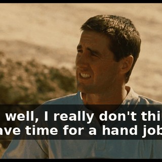 Yeah, well, I really don't think we have time for a hand job, Joe.
