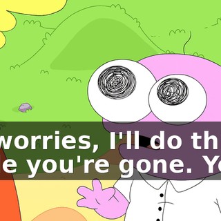 No worries, I'll do this while you're gone. Yeah.