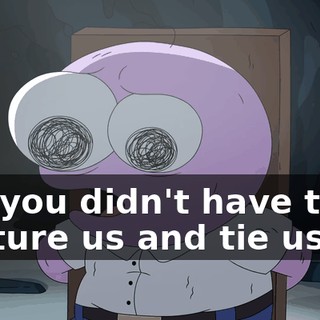 but you didn't have to capture us and tie us up.