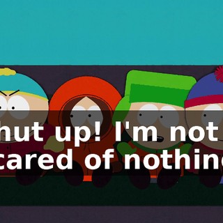 Shut up! I'm not scared of nothing.
