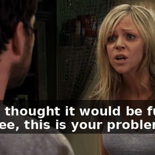 I just thought it would be funny. I... Dee, this is your problem.