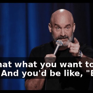 "Is that what you want to do?" And you'd be like, "Boo!"