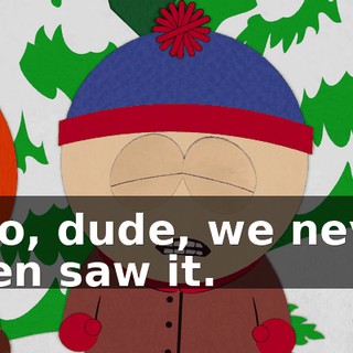 - No, dude, we never even saw it.
