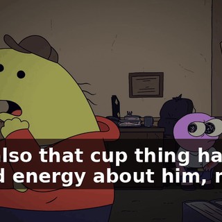 but also that cup thing has got a bad energy about him, man.