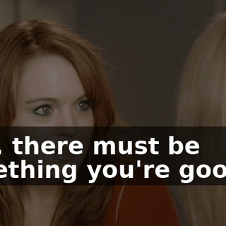 Well, there must be something you're good at.
