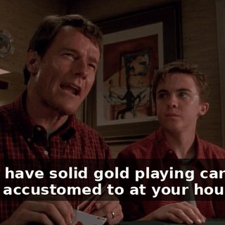 I don't have solid gold playing cards like you're accustomed to at your house.