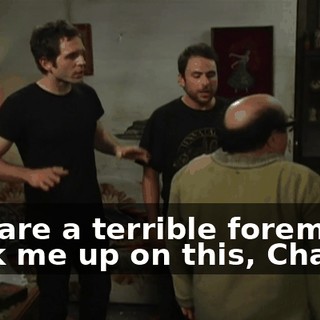 You are a terrible foreman. Back me up on this, Charlie.