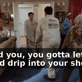 I told you, you gotta let the blood drip into your shoes.