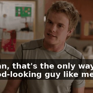 I mean, that's the only way that a good-looking guy like me