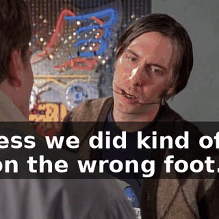 I guess we did kind of get off on the wrong foot.