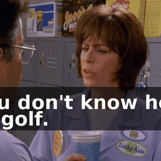 You don't know how to golf.
