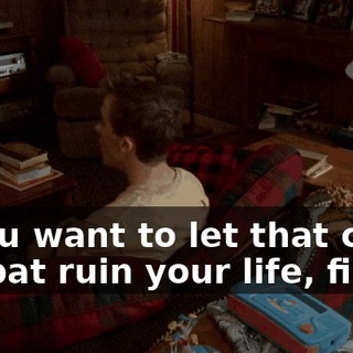 If you want to let that crazy old bat ruin your life, fine.