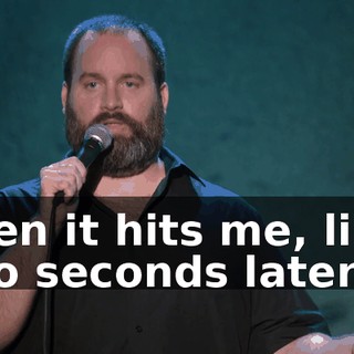 Then it hits me, like, two seconds later