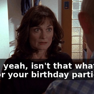 Well, yeah, isn't that what you do for your birthday parties?