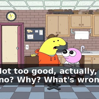 -Yo. Not too good, actually, man. -Oh, no? Why? What's wrong?
