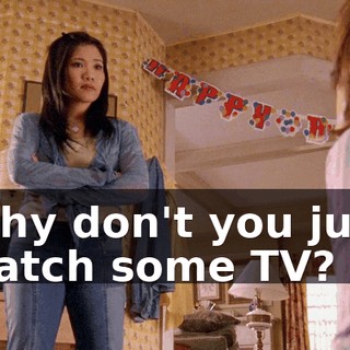 Why don't you just watch some TV?