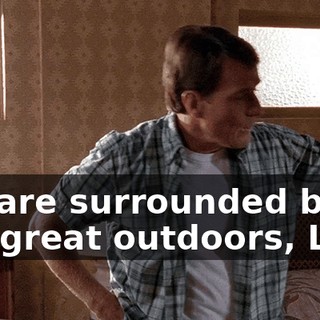 We are surrounded by the great outdoors, Lois.