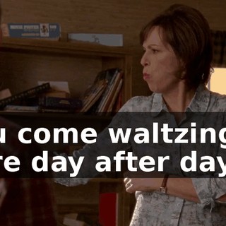 you come waltzing in here day after day,