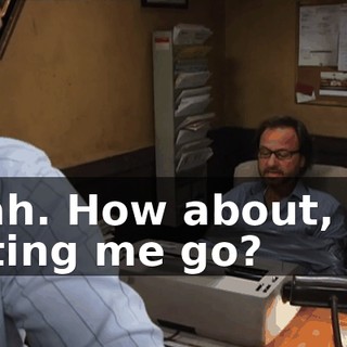 Yeah. How about, uh, letting me go?