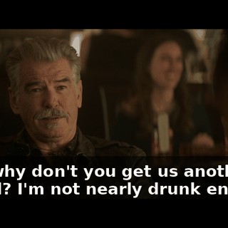 Bill, why don't you get us another round? I'm not nearly drunk enough.