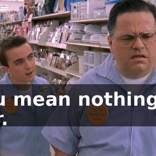 You mean nothing to her.