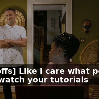 - [scoffs] Like I care what people who watch your tutorials