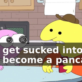 and get sucked into it and become a pancake.