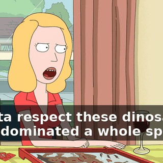I gotta respect these dinosaurs, they dominated a whole species
