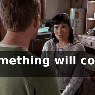 Something will come up.