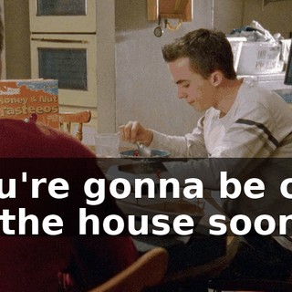 You're gonna be out of the house soon.