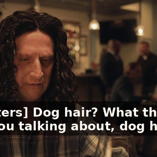 [mutters] Dog hair? What the hell are you talking about, dog hair?