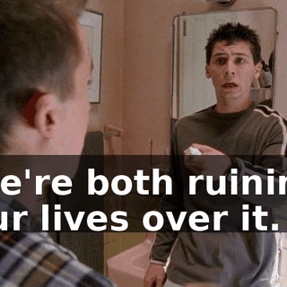We're both ruining our lives over it.