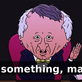 or something, man?